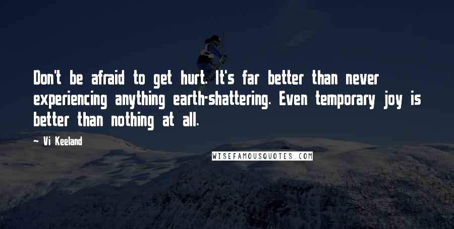 Vi Keeland Quotes: Don't be afraid to get hurt. It's far better than never experiencing anything earth-shattering. Even temporary joy is better than nothing at all.