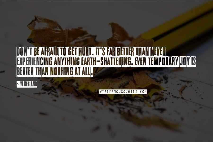 Vi Keeland Quotes: Don't be afraid to get hurt. It's far better than never experiencing anything earth-shattering. Even temporary joy is better than nothing at all.