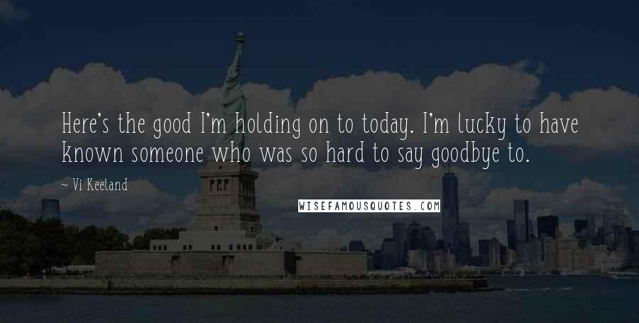 Vi Keeland Quotes: Here's the good I'm holding on to today. I'm lucky to have known someone who was so hard to say goodbye to.