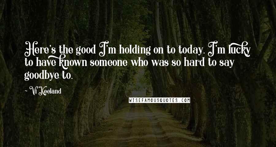 Vi Keeland Quotes: Here's the good I'm holding on to today. I'm lucky to have known someone who was so hard to say goodbye to.