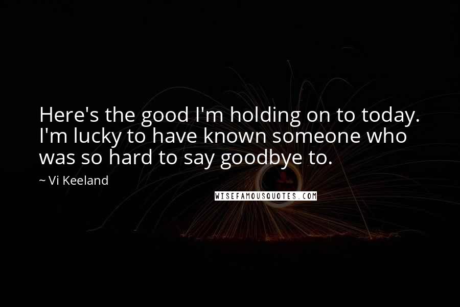 Vi Keeland Quotes: Here's the good I'm holding on to today. I'm lucky to have known someone who was so hard to say goodbye to.