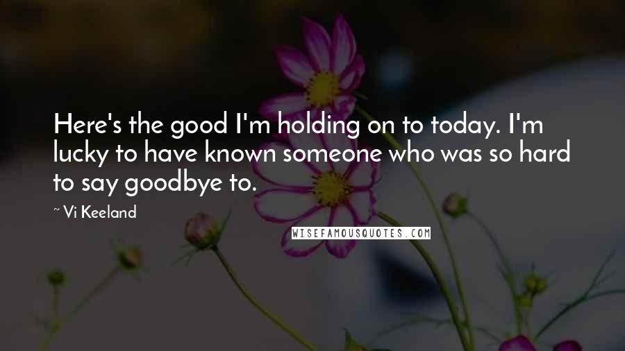 Vi Keeland Quotes: Here's the good I'm holding on to today. I'm lucky to have known someone who was so hard to say goodbye to.