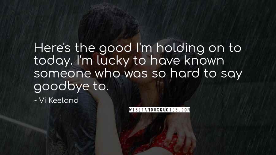 Vi Keeland Quotes: Here's the good I'm holding on to today. I'm lucky to have known someone who was so hard to say goodbye to.