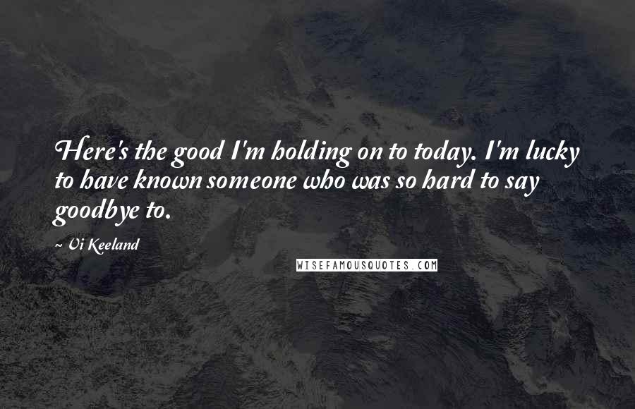 Vi Keeland Quotes: Here's the good I'm holding on to today. I'm lucky to have known someone who was so hard to say goodbye to.