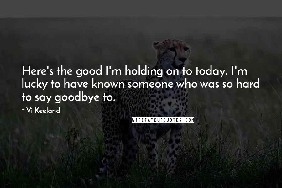 Vi Keeland Quotes: Here's the good I'm holding on to today. I'm lucky to have known someone who was so hard to say goodbye to.