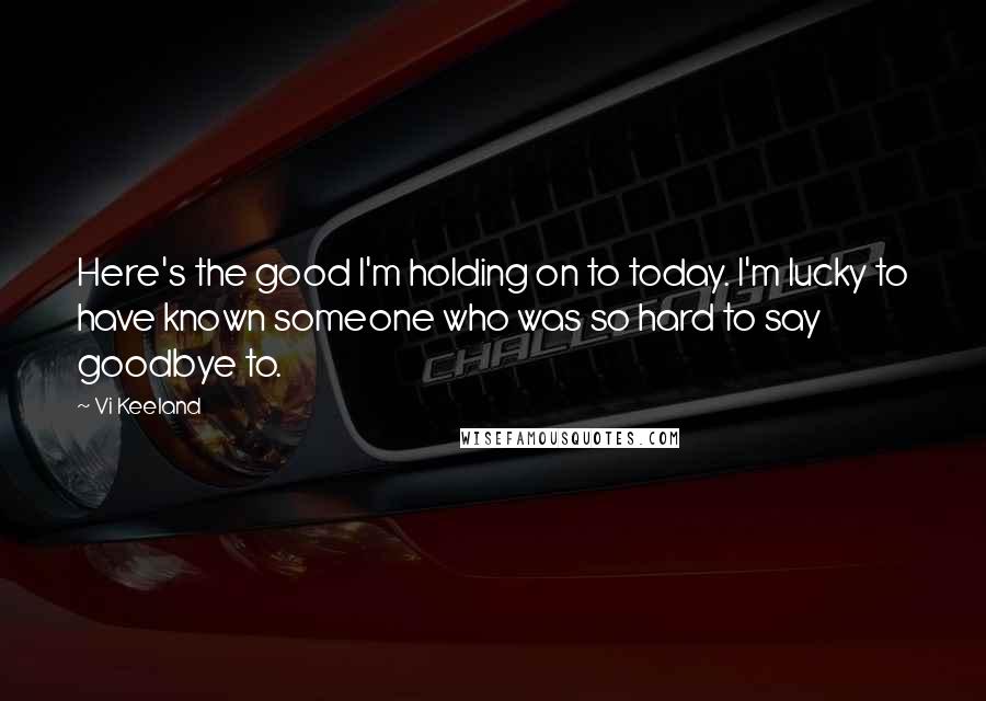 Vi Keeland Quotes: Here's the good I'm holding on to today. I'm lucky to have known someone who was so hard to say goodbye to.