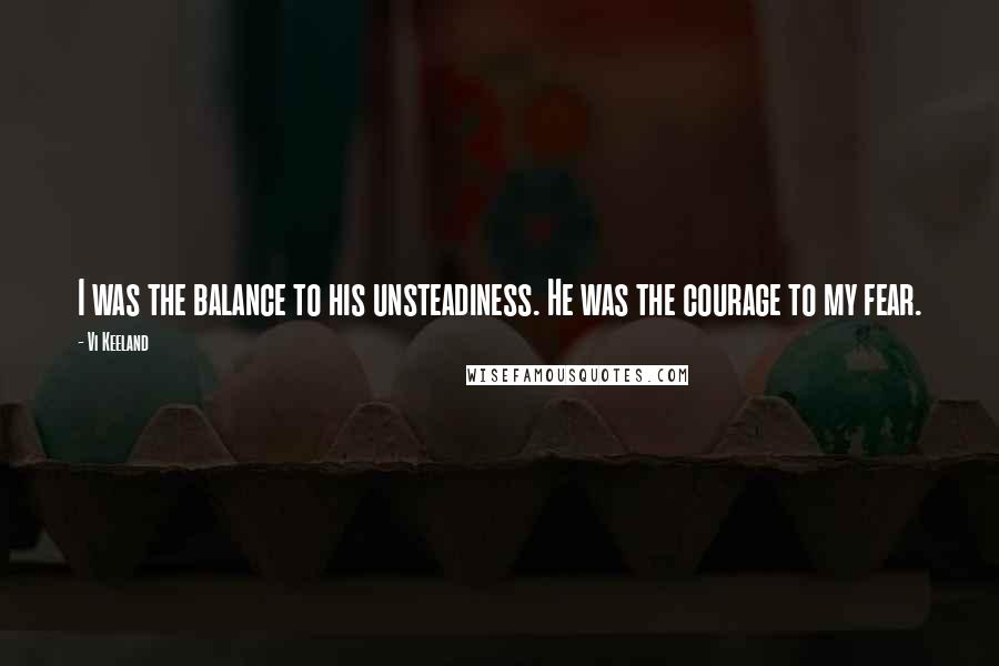 Vi Keeland Quotes: I was the balance to his unsteadiness. He was the courage to my fear.