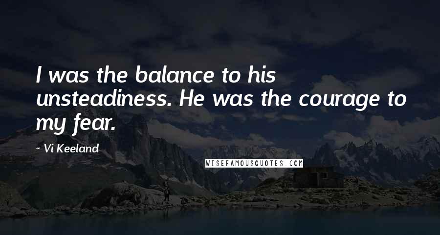 Vi Keeland Quotes: I was the balance to his unsteadiness. He was the courage to my fear.