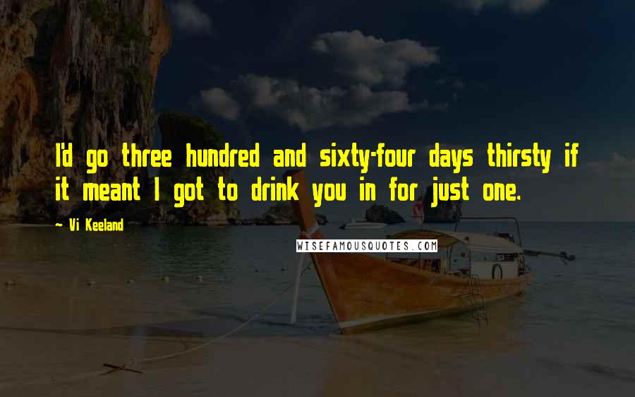 Vi Keeland Quotes: I'd go three hundred and sixty-four days thirsty if it meant I got to drink you in for just one.