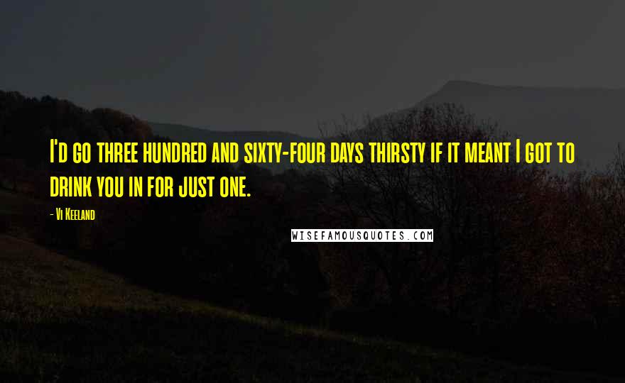 Vi Keeland Quotes: I'd go three hundred and sixty-four days thirsty if it meant I got to drink you in for just one.