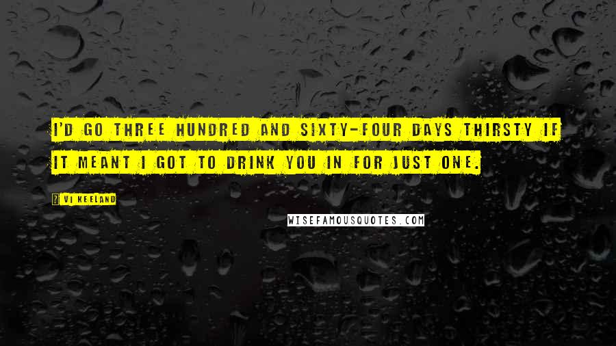 Vi Keeland Quotes: I'd go three hundred and sixty-four days thirsty if it meant I got to drink you in for just one.