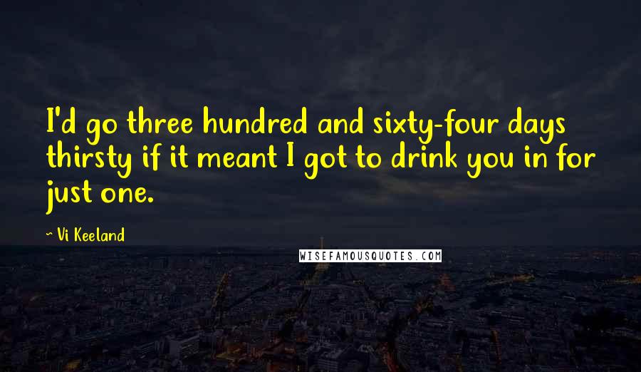 Vi Keeland Quotes: I'd go three hundred and sixty-four days thirsty if it meant I got to drink you in for just one.