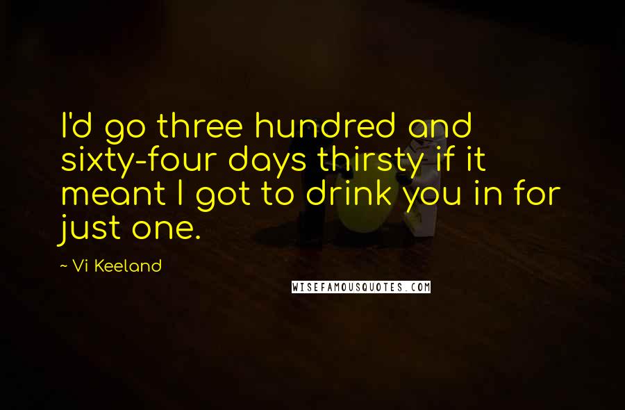 Vi Keeland Quotes: I'd go three hundred and sixty-four days thirsty if it meant I got to drink you in for just one.