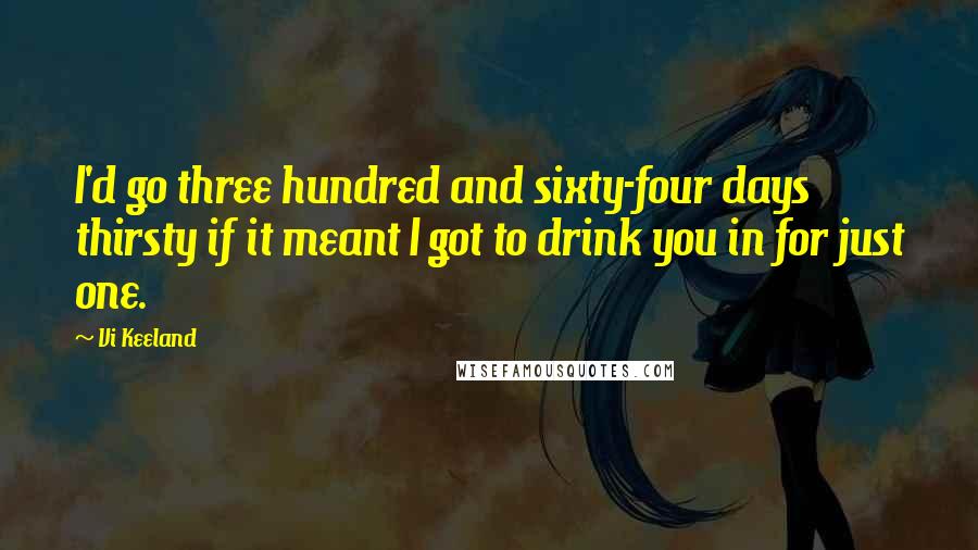 Vi Keeland Quotes: I'd go three hundred and sixty-four days thirsty if it meant I got to drink you in for just one.