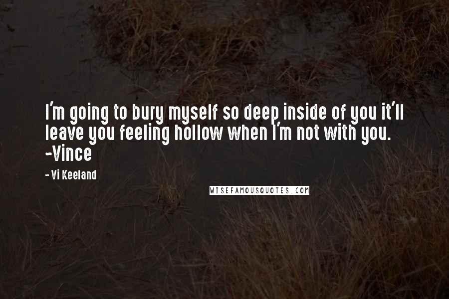 Vi Keeland Quotes: I'm going to bury myself so deep inside of you it'll leave you feeling hollow when I'm not with you. ~Vince