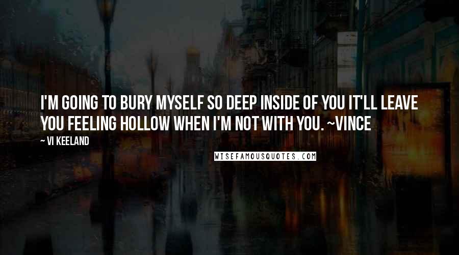 Vi Keeland Quotes: I'm going to bury myself so deep inside of you it'll leave you feeling hollow when I'm not with you. ~Vince