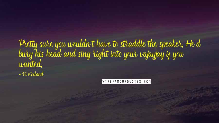 Vi Keeland Quotes: Pretty sure you wouldn't have to straddle the speaker. He'd bury his head and sing right into your vajayjay if you wanted.