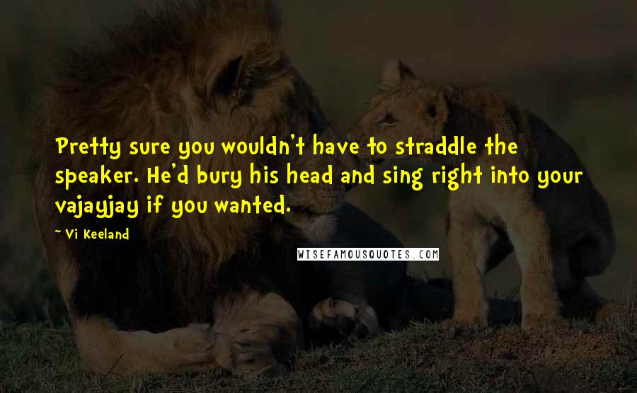 Vi Keeland Quotes: Pretty sure you wouldn't have to straddle the speaker. He'd bury his head and sing right into your vajayjay if you wanted.