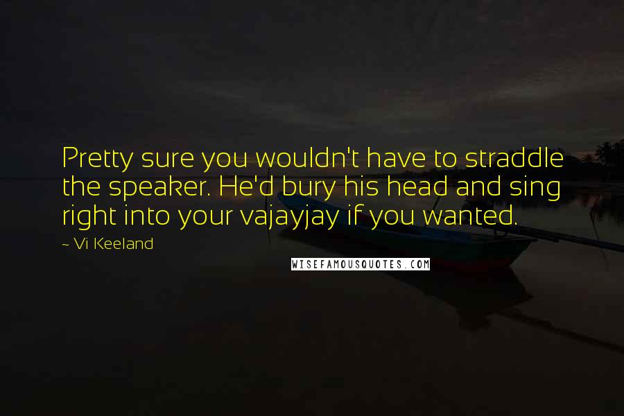 Vi Keeland Quotes: Pretty sure you wouldn't have to straddle the speaker. He'd bury his head and sing right into your vajayjay if you wanted.