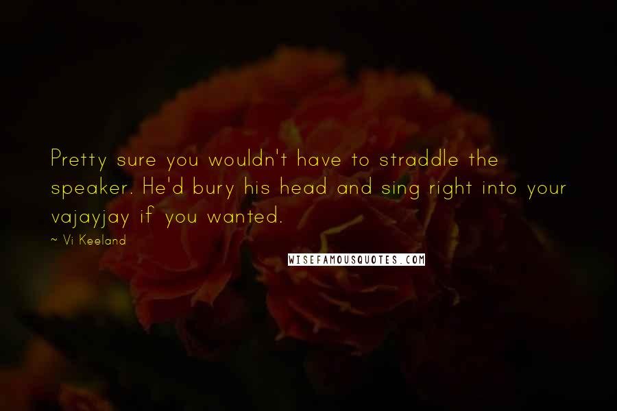 Vi Keeland Quotes: Pretty sure you wouldn't have to straddle the speaker. He'd bury his head and sing right into your vajayjay if you wanted.