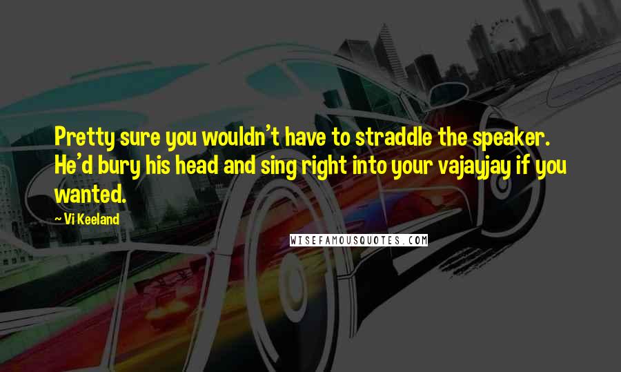 Vi Keeland Quotes: Pretty sure you wouldn't have to straddle the speaker. He'd bury his head and sing right into your vajayjay if you wanted.