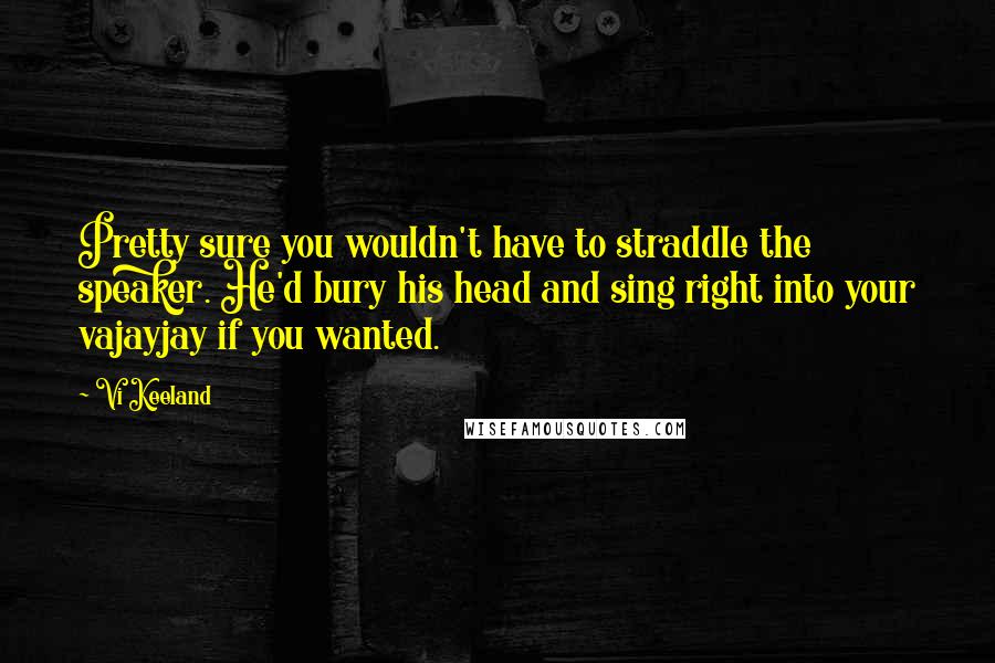 Vi Keeland Quotes: Pretty sure you wouldn't have to straddle the speaker. He'd bury his head and sing right into your vajayjay if you wanted.