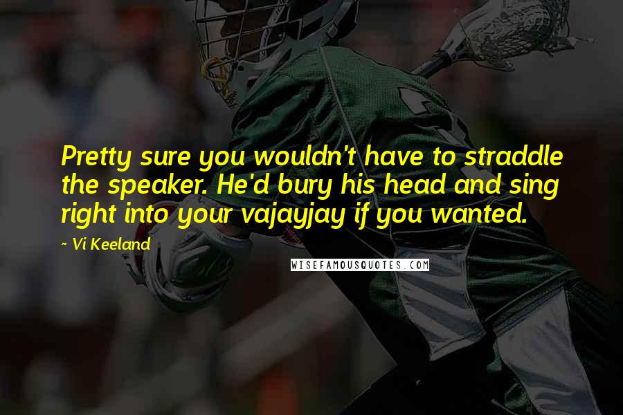 Vi Keeland Quotes: Pretty sure you wouldn't have to straddle the speaker. He'd bury his head and sing right into your vajayjay if you wanted.