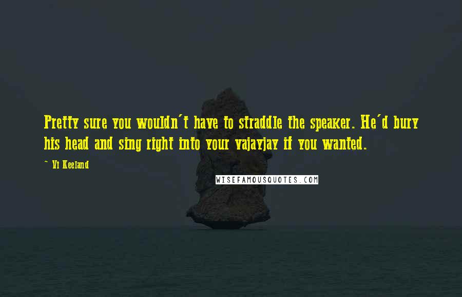 Vi Keeland Quotes: Pretty sure you wouldn't have to straddle the speaker. He'd bury his head and sing right into your vajayjay if you wanted.