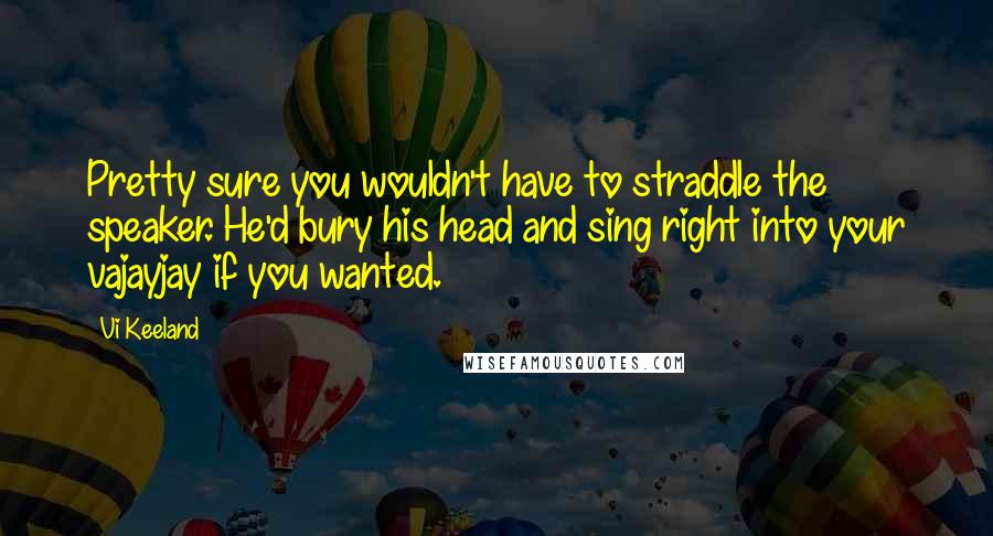 Vi Keeland Quotes: Pretty sure you wouldn't have to straddle the speaker. He'd bury his head and sing right into your vajayjay if you wanted.