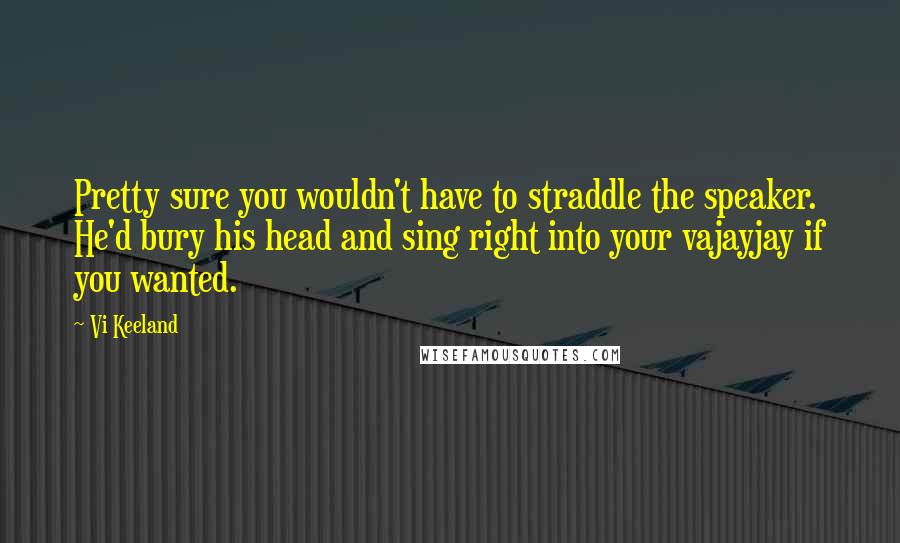 Vi Keeland Quotes: Pretty sure you wouldn't have to straddle the speaker. He'd bury his head and sing right into your vajayjay if you wanted.