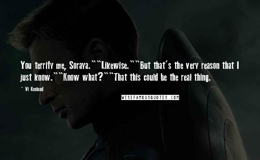 Vi Keeland Quotes: You terrify me, Soraya.""Likewise.""But that's the very reason that I just know.""Know what?""That this could be the real thing.