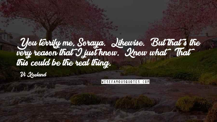 Vi Keeland Quotes: You terrify me, Soraya.""Likewise.""But that's the very reason that I just know.""Know what?""That this could be the real thing.