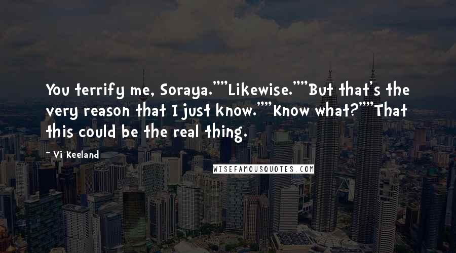 Vi Keeland Quotes: You terrify me, Soraya.""Likewise.""But that's the very reason that I just know.""Know what?""That this could be the real thing.