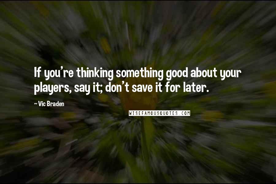 Vic Braden Quotes: If you're thinking something good about your players, say it; don't save it for later.