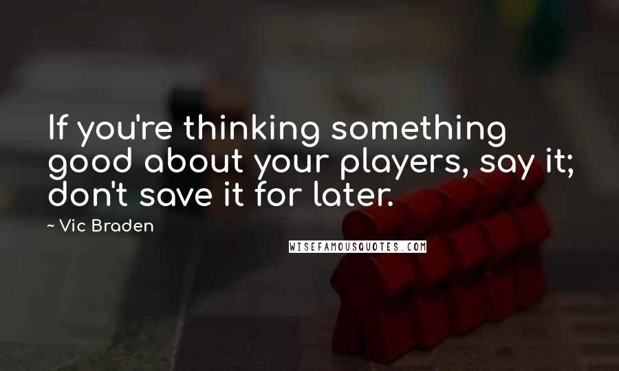 Vic Braden Quotes: If you're thinking something good about your players, say it; don't save it for later.