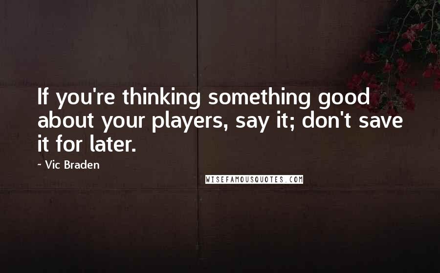 Vic Braden Quotes: If you're thinking something good about your players, say it; don't save it for later.