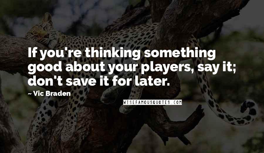 Vic Braden Quotes: If you're thinking something good about your players, say it; don't save it for later.
