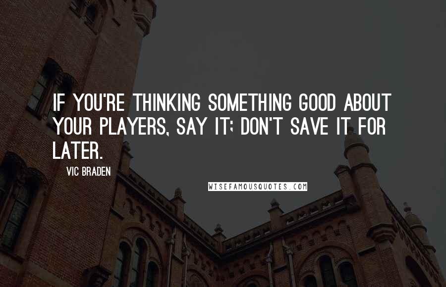 Vic Braden Quotes: If you're thinking something good about your players, say it; don't save it for later.