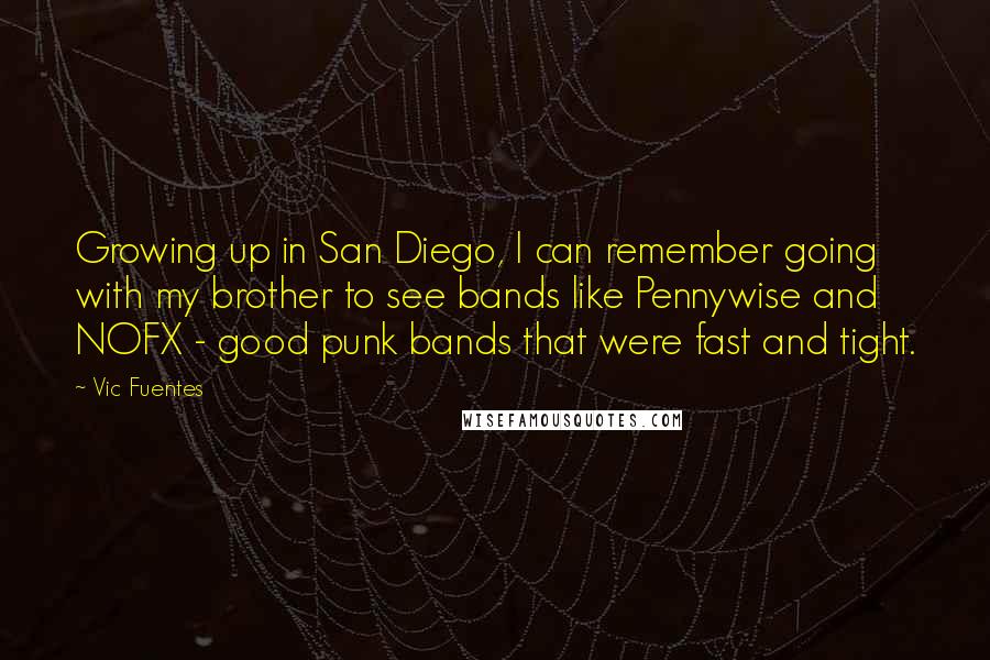 Vic Fuentes Quotes: Growing up in San Diego, I can remember going with my brother to see bands like Pennywise and NOFX - good punk bands that were fast and tight.