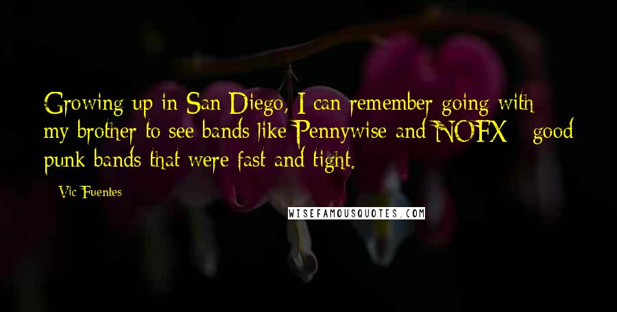 Vic Fuentes Quotes: Growing up in San Diego, I can remember going with my brother to see bands like Pennywise and NOFX - good punk bands that were fast and tight.