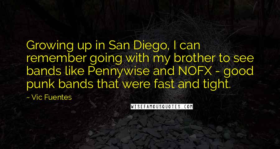 Vic Fuentes Quotes: Growing up in San Diego, I can remember going with my brother to see bands like Pennywise and NOFX - good punk bands that were fast and tight.