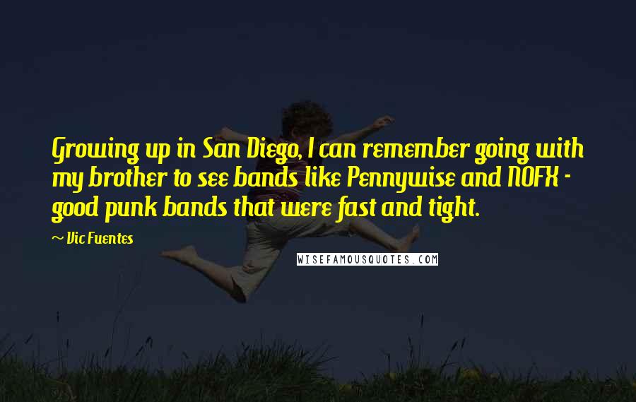 Vic Fuentes Quotes: Growing up in San Diego, I can remember going with my brother to see bands like Pennywise and NOFX - good punk bands that were fast and tight.