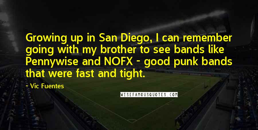 Vic Fuentes Quotes: Growing up in San Diego, I can remember going with my brother to see bands like Pennywise and NOFX - good punk bands that were fast and tight.