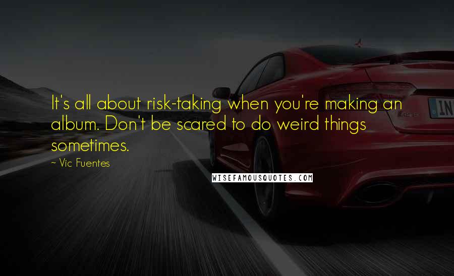 Vic Fuentes Quotes: It's all about risk-taking when you're making an album. Don't be scared to do weird things sometimes.