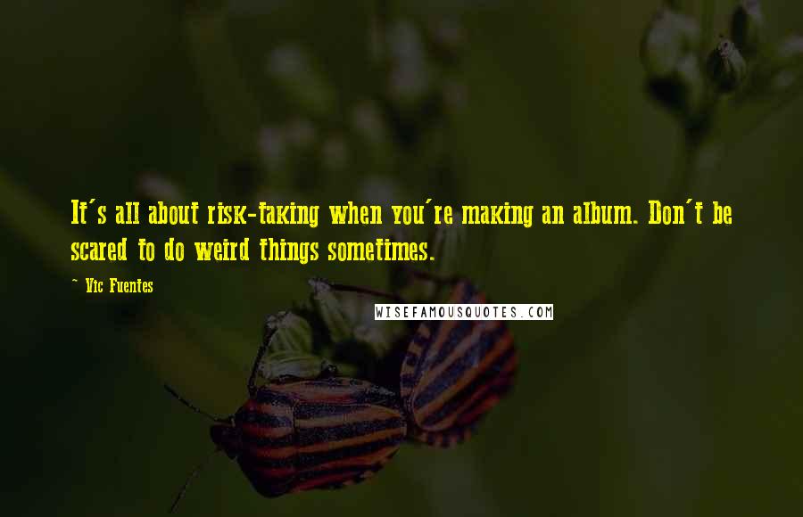 Vic Fuentes Quotes: It's all about risk-taking when you're making an album. Don't be scared to do weird things sometimes.