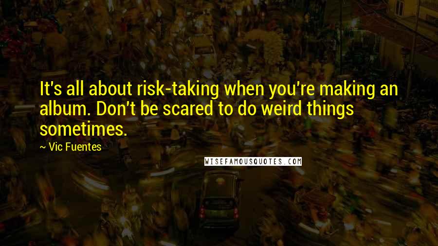 Vic Fuentes Quotes: It's all about risk-taking when you're making an album. Don't be scared to do weird things sometimes.