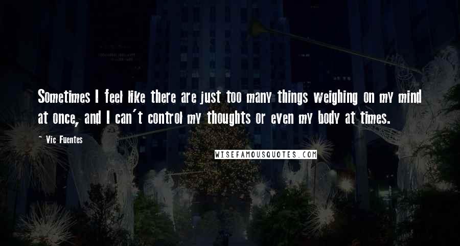 Vic Fuentes Quotes: Sometimes I feel like there are just too many things weighing on my mind at once, and I can't control my thoughts or even my body at times.