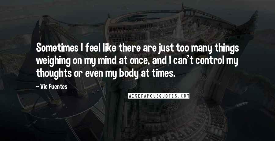 Vic Fuentes Quotes: Sometimes I feel like there are just too many things weighing on my mind at once, and I can't control my thoughts or even my body at times.