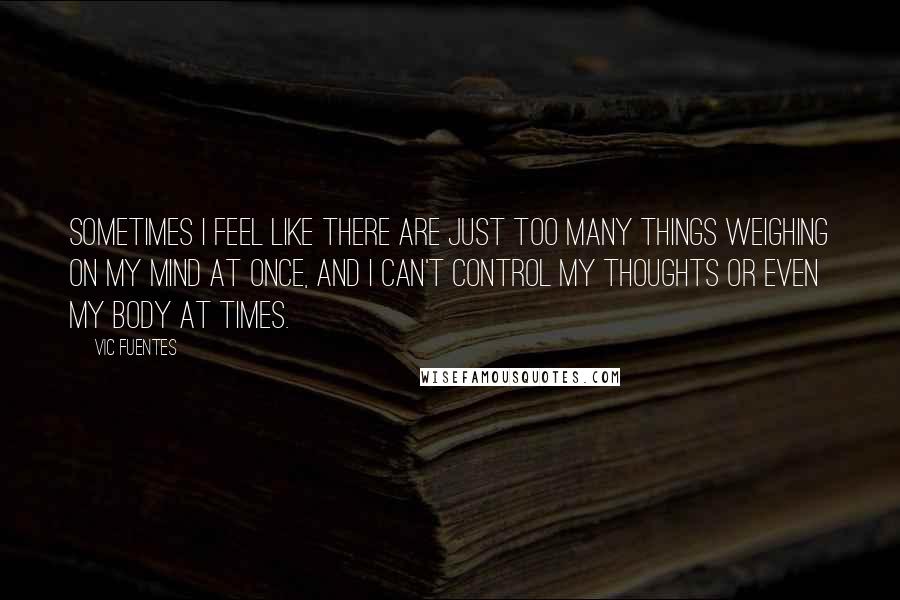 Vic Fuentes Quotes: Sometimes I feel like there are just too many things weighing on my mind at once, and I can't control my thoughts or even my body at times.