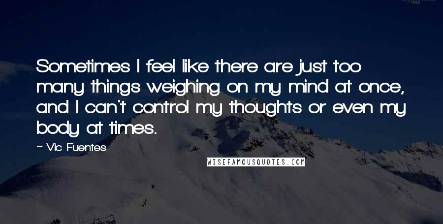 Vic Fuentes Quotes: Sometimes I feel like there are just too many things weighing on my mind at once, and I can't control my thoughts or even my body at times.